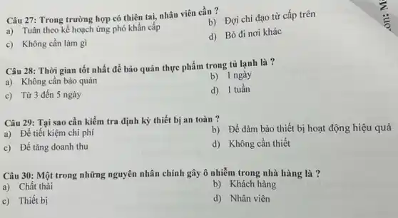 Câu 27: Trong trường hợp có thiên tai,nhân viên cần ?
b) Đợi chỉ đạo từ cấp trên
a) Tuân theo kế hoạch ứng phó khẩn câp
d) Bỏ đi nơi khác
c) Không cần làm gì
Câu 28: Thời gian tốt nhất để bảo quản thực phẩm trong tủ lạnh là?
a) Không cần bảo quản
b) 1 ngày
c) Từ 3 đến 5 ngày
d) 1 tuần
Câu 29: Tại sao cần kiểm tra định kỳ thiết bị an toàn ?
a) Để tiết kiệm chi phí
b) Để đảm bảo thiết bị hoạt động hiệu quả
c) Để tǎng doanh thu
d) Không cần thiết
Câu 30: Một trong những nguyên nhân chính gây ô nhiễm trong nhà hàng là ?
a) Chất thải
b) Khách hàng
c) Thiết bị
d) Nhân viên