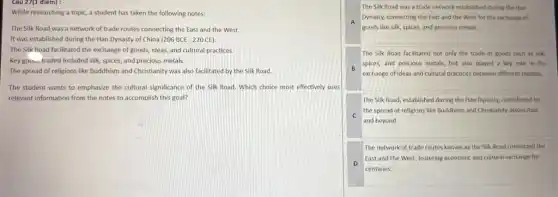 Câu 27(1 điem):
While researching a topic a student has taken the following notes:
The Silk Road was a network of trade routes connecting the East and the West.
It was established during the Han Dynasty of China (206BCE-220CE)
The Silk Road facilitated the exchange of goods, ideas and cultural practices.
Key goows traded included silk spices, and precious metals.
The spread of religions like Buddhism and Christianity was also facilitated by the Silk Road.
The student wants to emphasize the cultural significance of the Silk Road.Which choice most effectively uses
relevant information from the notes to accomplish this goal?
The Silk Road was a trade network established during the Han
A
Dynasty, connecting the East and the West for the exchange of
goods like silk, spices,and precious metals.
The Silk Road facilitated not only the trade of goods such as silk,
B
spices, and precious metals but also played a key role in the
exchange of ideas and cultural practices between different regions.
The Silk Road, established during the Han Dynasty,contributed to
c
and beyond.
the spread of religions like Buddhism and Christianity across Asia
The network of trade routes known as the Silk Road connected the
D
East and the West fostering economic and cultural exchange for
centwies.
