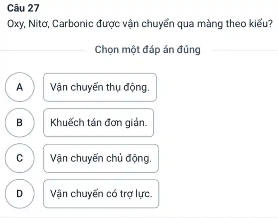 Câu 27
A
Oxy, Nitơ,, Carbonic được vận chuyển qua màng theo kiểu?
Chọn một đáp án đúng
A Vận chuyển thụ động.
B Khuếch tán đơn giản.
D
C Vận chuyển chủ động. v
D Vận chuyển có trợ lực.