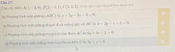 Câu 27:
Cho các điểm A(1;-2;0);B(2;-1;1);C(1;1;2)
(Nháp vào ô màu vàng để chọn đúng sai)
a) Phương trình mặt phàng (ABC) là: x+2y-3z-3=0
b) Phương trình mặt phẳng đi qua A và vuông góc với BC là:
x-2y-z-5=0
c) Phương trình mặt phẳng trung trực của đoan AC là:
6y+4z-1=0
d) Phương trình mặt phẳng chứa trục Oxvà điểm C là:
2y+z=0
B