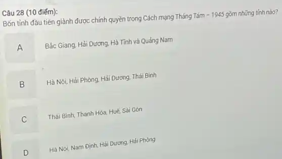 Câu 28 (10 điếm):
Bốn tỉnh đầu tiên giành được chính quyền trong Cách mạng Tháng Tám
-1945 gồm những tỉnh nào?
A
Bắc Giang, Hải Dương Hà Tính và Quảng Nam
B
Hà Nội, Hải Phòng Hải Dương, Thái Bình
B
C
Thái Bình, Thanh Hóa Huế, Sài Gòn
D
Hà Nội, Nam Định Hải Dương. Hải Phòng
D