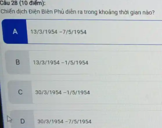 Câu 28 (10 điểm):
Chiến dịch Điện Biên Phủ diền ra trong khoảng thời gian nào?
A
13/3/1954 -7/5/1954
B
13/3 /1954 -1/5/1954
C
30/3 /1954 -1/5/1954
D
30/3 /1954-7/5/1954