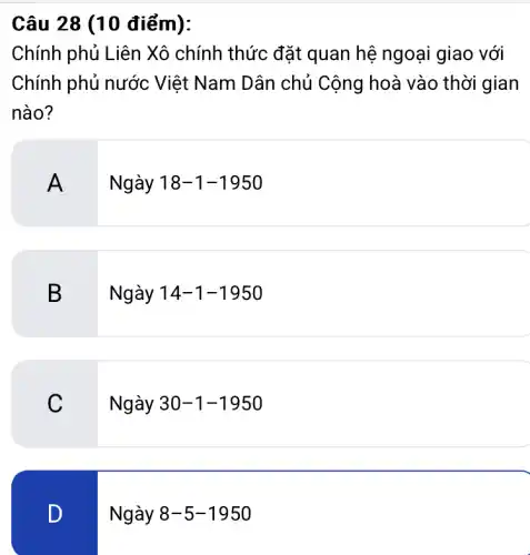 Câu 28 (10 điểm):
Chính phủ Liên Xô chính thức đặt quan hệ ngoại giao với
Chính phủ nước Việt Nam Dân chủ Cộng hoà vào thời gian
nào?
A
Ngày 18-1-1950
B
Ngày 14-1-1950
C
Ngày 30-1-1950
D
Ngày 8-5-1950