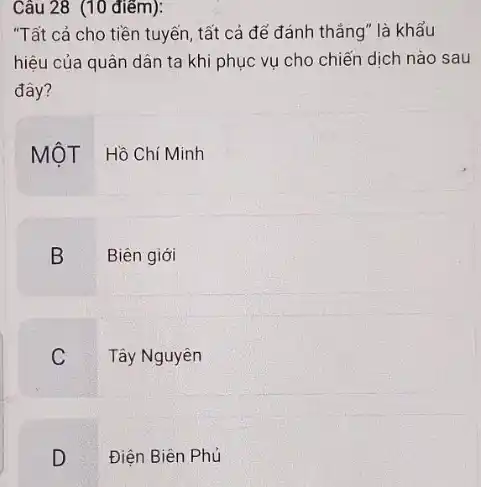 Câu 28 (10 điểm):
"Tất cả cho tiền tuyến, tất cả để đánh thǎng" là khẩu
hiệu của quân dân ta khi phục vụ cho chiến dịch nào sau
đây?
MộT Hồ Chí Minh
B
Biên giới
C
Tây Nguyên
D
Điện Biên Phủ