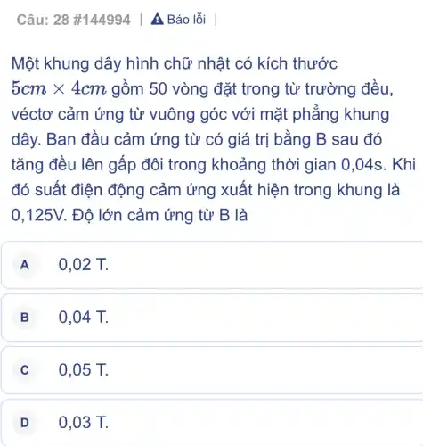 Câu: 28 #144994 A Báo lỗi
Một khung dây hình chữ nhật có kích thước
5cmtimes 4cm gồm 50 vòng đặt trong từ trường đều,
véctơ cảm ứng từ vuông góc với mặt phẳng khung
dây. Ban đầu cảm ứng từ có giá trị bằng B sau đó
tǎng đều lên gấp đôi trong khoảng thời gian 0,04s . Khi
đó suất điện động cảm ứng xuất hiện trong khung là
0,125V. Độ lớn cảm ứng từ B là
A 0,02 T.
B 0,04 T.
C 0,05 T.
D 0,03 T.