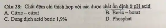 Câu 28: Chất đệm chi thích hợp với các dược chất ổn định ở pH acid
A. Citric-citrat
B. Boric-borat
C. Dung dịch acid boric 1,9% 
D. Phosphat