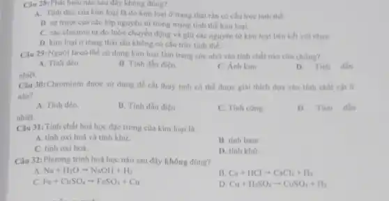 Câu 28: Phát biểu nào sau đây không đúng?
A. Tính dèo của kim loại là do kim loại ở trạng thái rắn có cấu trúc tinh the
B. sự truot của các lớp nguyên tử trong mạng tinh thể kim loai.
C. các electron tự do luôn chuyển động và giữ các nguyên từ kim loại liên kết với nhau.
D. kim loại ở trạng thái rắn không có cấu trúc tinh thể.
Câu 29: Người ta có thể sử dụng kim loại làm trang sức nhớ vào tính chất nào của chúng?
A. Tính dèo.
B. Tinh dẫn điện.
C. Ánh kim.
D. Tinh din
nhiệt.
Câu 30: Chromium được sử dụng để cắt thuy tinh có thể được giải thích dựa vào tinh chất vật lí
nào?
A. Tinh dèo.
B. Tính dẫn điện.
C. Tinh cứng.
D. Tinh dần
nhiệt.
Câu 31: Tinh chất hoá học đặc trưng của kim loại là
A. tinh oxi hoá và tính khư.
B. tinh base.
C. tinh oxi hoá.
D. tinh khứ.
Câu 32: Phương trình hoá học nào sau đây không đúng?
A Na+H_(2)Oarrow NaOH+H_(2)
B Ca+HClarrow CaCl_(2)+H_(2)
C. Fe+CuSO_(4)arrow FeSO_(4)+Cu
D Cu+H_(2)SO_(4)arrow CuSO_(4)+H_(2)