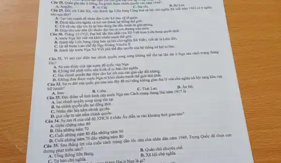 Câu 28. Quốc gia nào ở Đông Âu giảnh được chính quyền vào nǎm 1944?
D. Ba Lan.
C. Ma rốC.
A. Angiêri.
B. Ai Cập.
Câu 29. Đối với Liên Xô, việc thành lập Liên bang Cộng hoà xã hội chủ nghĩa Xô viết nǎm 1922 có ý nghĩa
nào sau đây?
A. Tạo sức mạnh để nhân dân Liên Xô bảo vệ tổ quốC.
B. Đánh dấu chủ nghĩa xã hội trở thành hệ thống thể giới.
C. Cồ vũ các dân tộc bị áp bức đứng lên đấu tranh tự giải phóng.
D. Giúp cho các dân tộc thuộc địa tìm ra con đường cứu nướC.
Câu 30. Tháng 121922, Đại hội lần thứ nhất của Xô Viết toàn Liên bang quyết định
A. nước Nga Xô viết rút khỏi chiến tranh thế giới.
B. thành lập Liên bang cộng hòa xã hội chủ nghĩa Xô Viết ( viết tắt là Liên Xô).
C. lật đồ hoàn toàn chế độ Nga Hoàng Nicolai II.
D. thành lập nước Nga Xô Viết phá thế độc quyền của hệ thống xã hội tư bàn.
Câu 31. Vì sao cục diện hai chính quyển song song không thể tồn tại lâu dài ở Nga sau cách mạng tháng
Hai?
A. Sự can thiệp của các nước đế quốc vào Nga.
B. Không thể phát triển nền kinh tế tư bản chủ nghĩa
C. Hai chính quyền đại diện cho lợi ích của các giai cấp đối kháng.
D. Không đưa được nước Nga ra khỏi chiến tranh thế giới thứ nhất.
Câu 32. Sự ra đời của quốc gia nào sau đây đã mở rộng không gian địa lý của chủ nghĩa xã hội sang khu vực
Mĩ latinh?
C. Thái Lan.
D. Án Độ.
A. Iran.
B. Cuba.
Câu 33. Đặc điểm về tình hình của nước Nga sau Cách mạng tháng Hai nǎm 1917 là
A. hai chính quyên song song tồn tại.
B. ba chính quyển tồn tại đồng thời.
C. Nhân dân lên nắm chính quyền.
D. giai cấp tư sản nắm chính quyền.
Câu 34. Sự tan rã của chế độ XHCN ở châu Âu diễn ra vào khoảng thời gian nào?
A. Giữa những nǎm 80
B. Đầu những nǎm 70
C. Cuối những nǎm 80 đầu những nǎm 90
D. Cuối những nǎm 70 đầu những nǎm 80
Câu 35. Sau thắng lợi của cuộc cách mạng dân tộc dân chủ nhân dân nǎm 1949, Trung Quốc đã chọn con
đường phát triển nào?
B. Quân chủ chuyên chế.
A. Tổng thống liên Bang.
D. Xã hội chủ nghĩa.
C. Tư bản chủ nghĩa.