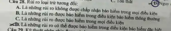 Câu 28. Rủi ro loại trừ tương đối:
A. Là những rủi ro không được chấp nhận bảo hiểm trong mọi điều kiện
B. Là những rủi ro được bảo hiểm trong điều kiện bảo hiểm thông thường
C. Là những rủi ro được bảo hiểm trong mọi điều kiện
xD. Là những rủi ro có thể được bảo hiểm trong điều kiện bảo hiểm: đặc biêt
Câu 29 Kỹ thuô
C. Tôn thật
(D)Nguy