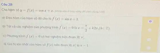 Câu 28:
Cho hàm số y=f(x)=cosx+x (Nhớp vao ô mau vùng để chọn đúng sail
a) Đạo hàm của hàm số đã cho là f'(x)=sinx+1
b) Tất cả các nghiệm của phương trình f'(x)=0 x=(pi )/(2)+k2pi ,(kin Z)
c) Phương trình f'(x)=0 có hai nghiệm trên đoan [0;pi ]
d) Giá trị lớn nhất của hàm số f(x) trên đoan [0;pi ] là pi -1