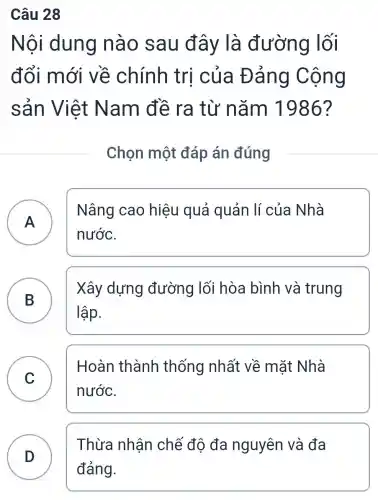 Câu 28
Nôi dung nào sau đây là đường lối
đổi mới về chính trị của Đảng Cộng
sản Việt Nam đề ra từ nǎm 1986?
Chọn một đáp án đúng
A )
Nâng cao hiêu quả quản lí của Nhà
nước.
B
Xây dựng đường lối hòa bình và trung
lập.
C )
Hoàn thành thống nhất về mặt Nhà
nước.
D
Thừa nhận chế độ đa nguyên và đa