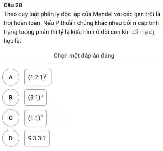 Câu 28
Theo quy luật phân ly độc lập của Mendel với các gen trội là
trội hoàn toàn . Nếu P thuần chủng khác nhau bởi n cặp tính
trạng tương phản thì tỷ lệ kiểu hình ở đời con khi bố mẹ dị
hợp là:
Chọn một đáp án đúng
A
A
(1:2:1)^n
C
B
(3:1)^n
C
(1:1)^n
D D
9:3:3:1