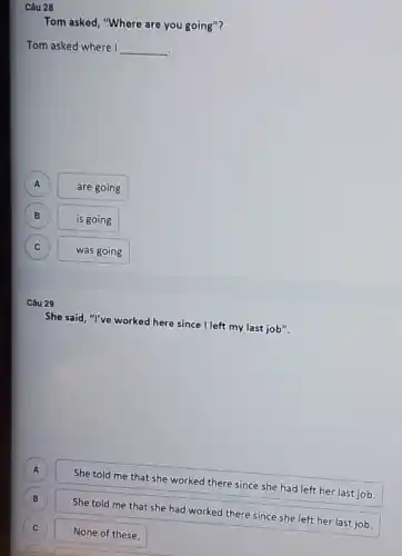 Câu 28
Tom asked, "Where are you going"?
Tom asked where I __
A
are going
B
is going
C
was going
Câu 29
She said, "I've worked here since I left my last job".
A
She told me that she worked there since she had left her last job.
B
C
She told me that she had worked there since she left her last job.
None of these.
B