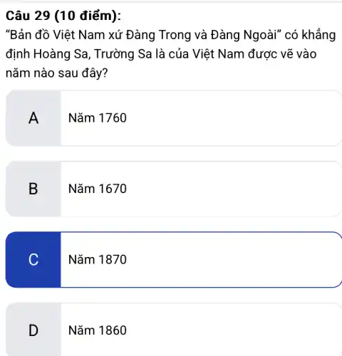 Câu 29 (10 điểm):
"Bản đồ Việt Nam xứ Đàng Trong và Đàng Ngoài" có khẳng
định Hoàng Sa,, Trường Sa là của Việt Nam được vẽ vào
nǎm nào sau đây?
A
Nǎm 1760
B
Nǎm 1670
C
Nǎm 1870
D
Nǎm 1860