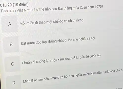 Câu 29 (10 điểm):
Tình hình Việt Nam như thế nào sau Đại thẳng mùa Xuân nǎm 1975?
A
Mồi miền đi theo một chế độ chính trị riêng.
B Đất nước độc lập thống nhất đi lên chủ nghĩa xã hội.
Chuấn bị chống lại cuộc xâm lược trở lại của đế quốc Mỹ.
D
Miền Bắc làm cách mạng xã hội chủ nghĩa, miền Nam tiếp tục kháng chiến.