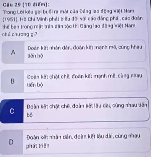 Câu 29 (10 điểm):
Trong Lời kêu gọi buổi ra mắt của Đảng lao động Việt Nam
(1951), Hồ Chí Minh phát biểu đối với các đảng phái, các đoàn
thể bạn trong mặt trận dân tộc thì Đảng lao động Việt Nam
chủ chương gì?
A
Đoàn kết nhân dân đoàn kết mạnh mẽ cùng hhau
tiến bộ
B
Đoàn kết chặt chế đoàn kết mạnh mẽ cùng nhau
tiến bộ
C
Đoàn kết chặt chế đoàn kết lâu dài cùng nhau tiến
bộ
Đoàn kết nhân dân đoàn kết lâu dài cùng nhau
D