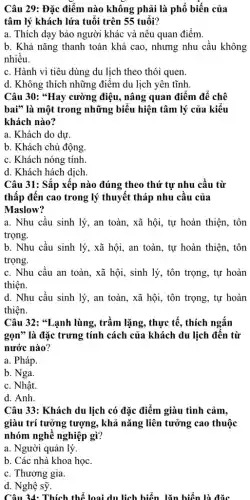 Câu 29: Đặc điểm nào không phải là phổ biến của
tâm lý khách lứa tuổi trên 55 tuổi?
a. Thích dạy bảo người khác và nêu quan điểm.
b. Khả nǎng thanh toán khá cao, nhưng nhu cầu không
nhiều.
c. Hành vi tiêu dùng du lịch theo thói quen.
d. Không thích những điểm du lịch yên tĩnh.
Câu 30: *Hay cường điệu, nâng quan điểm để chê
bai" là một trong những biểu hiện tâm lý của kiểu
khách nào?
a. Khách do dự.
b. Khách chủ động
c. Khách nóng tính.
d. Khách hách dịch.
Câu 31: Sắp xếp nào đúng theo thứ tự nhu cầu từ
thấp đến cao trong lý thuyết tháp nhu cầu của
Maslow?
a. Nhu cầu sinh lý, an toàn, xã hội, tự hoàn thiện . tôn
trọng.
b. Nhu cầu sinh lý, xã hội, an toàn, tự hoàn thiện , tôn
trọng.
c. Nhu cầu an toàn, xã hội, sinh lý, tôn trọng, tự hoàn
thiện.
d. Nhu cầu sinh lý, an toàn, xã hội, tôn trọng, tự hoàn
thiện.
Câu 32: "Lạnh lùng , trầm lặng, thực tế., thích ngắn
gọn" là đặc trưng tính cách của khách du lịch đến từ
nước nào?
a. Pháp.
b. Nga.
c. Nhật.
d. Anh.
Câu 33: Khách du lịch có đặc điểm giàu tình cảm,
giàu trí tưởng tượng , khả nǎng liên tưởng cao thuộc
nhóm nghề nghiệp gì?
a. Người quản lý.
b. Các nhà khoa học.
c. Thương gia.
d. Nghệ sỹ.
Câu 34: Thích thể loại du lịch biển lǎn hiển là đặc