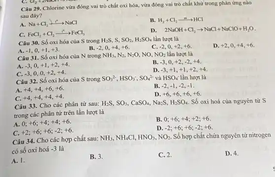 Câu 29. Chlorine vừa đóng vai trò chất oxi hóa, vừa đóng vai trò chất khử trong phản ứng nào
sau đây?
A
Na+Cl_(2)xrightarrow (t^circ )NaCl
B. H_(2)+Cl_(2)xrightarrow (as)HCl
C. FeCl_(2)+Cl_(2)xrightarrow (t^circ )FeCl_(3)
D. 2NaOH+Cl_(2)arrow NaCl+NaClO+H_(2)O
Câu 30. Số oxi hóa của S trong
H_(2)S SO_(2),H_(2)SO_(4) lần lượt là
A. -1 . o, +1,+3
B. -2 o, +4,+6
C. -2 . 0. +2,+6
D. +2 . o, +4,+6
Câu 31. Số oxi hóa của N trong
NH_(3),N_(2),N_(2)O , NO, NO_(2) lần lượt là
A. -3 +1,+2,+4
B. -3 . . . +2,-2,+4
C. -3 o,o, +2,+4
D -3,+1,+1,+2,+4
Câu 32 . Số oxi hóa của S trong
SO_(3)^2-,HSO_(3)^-,SO_(4)^2- và HSO_(4)^- lần lượt là
A. +4,+4,+6,+6
B. -2,-1,-2,-1
C. +4,+4,+4,+4
D. +6,+6,+6,+6
Câu 33. Cho các phân tử sau:
H_(2)S,SO_(3),CaSO_(4),Na_(2)S,H_(2)SO_(4) Số oxi hoá của nguyên tử S
trong các phân tử trên lần lượt là
A. 0;
+6;+4;+4;+6
B. 0; +6;+4;+2;+6
C
+2;+6;+6;-2;+6
D -2;+6;+6;-2;+6
Câu 34. Cho các hợp chất sau:
NH_(3),NH_(4)Cl,HNO_(3),NO_(2) . Số hợp chất chứa nguyên tử nitrogen
có số oxi hoá
-3 là
A. 1.
B. 3.
C. 2.
D. 4.