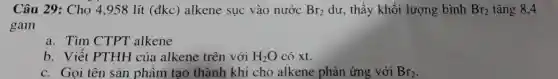 Câu 29: Cho 4,958 lít (đkc)alkene sục vào nước Br_(2) dư, thấy khối lượng bình Br_(2) tǎng 8,4
gam
a. Tìm CTPT alkene
b. Viết PTHH của alkene trên với H_(2)O có xt.
c. Gọi tên sản phẩm tạo thành khi cho alkene phản ứng với Br_(2)