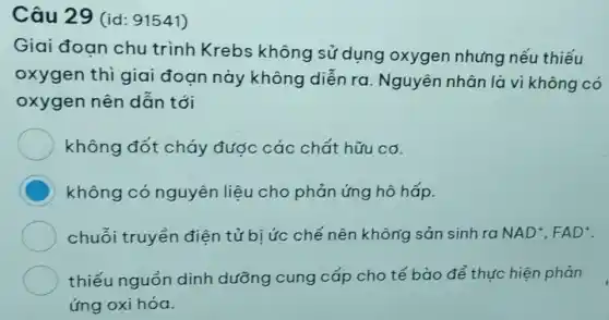 Câu 29 (id : 91541)
Giai đoan chu trình Krebs không sử dụng oxygen nhưng nếu thiếu
oxygen thi giai đoạn này không diễn ra . Nguyên nhân là vì không có
oxygen nên dẫn tới
không đốt cháy được các chất hữu cơ.
C không có nguyên liệu cho phản ứng hô hấp.
chuỗi truyền điện tử bị ức chế nên không sản sinh ra NAD^+,FAD^+
thiếu nguồn dinh dưỡng cung cấp cho tế bào để thực hiện phản
ứng oxi hóa.