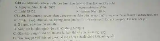 Câu 29. Mật khẩu nào sau đây của bạn Nguyễn Nhật Bình là chưa đủ mạnh?
A. Nguyen Nhat Binh 2020
B. nguyennhatbinh1234
C. binh123456
D. Nguyen Nhat Binh
Câu 30. Em thường xuyên nhận được các tin nhǎn trên mạng có nội dung như:"máy là một đứa ngu ngốc, béo
ứ", "mày là một đứa xẩu xa, không đáng làm bạn" __ tử một người lớn mà em quen. Em nên làm gi?
A. Bỏ qua, chǎc họ chỉ trêu thôi
B. Nhǎn tin lại cho người đó các nội dung tương tự
C. Gặp thẳng người đó hỏi tại sao lai làm thế và yêu cầu dừng ngay
D. Nói chuyện với thầy cô giáo, bố mẹ về sự việc để xin ý kiến giải quyết