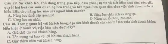 Câu 29. Sự khéo léo, chủ động trong giao tiếp, đàm phán;tự tin và biết kiểm soát cảm xúc;giải
quyết hài hoà các mối quan hệ bên trong và bên ngoài liên quan đến công việc kinh doanh -dacute (o) là
biểu hiện cho nǎng lực nào của người kinh doanh?
A. Nǎng lực thiết lập quan hệ.
B. Nǎng lực phân tích và sáng tạo.
C. Nǎng lực cá nhân.
D. Nǎng lực tổ chức, lãnh đạo.
Câu 30. Trong quan hệ với khách hàng,đạo đức kinh doanh của chủ thể sản xuất kinh doanh không
biểu hiện ở hành vi, việc làm nào dưới đây?
A. Giữ chữ tín với khách hàng.
B. Tôn trọng và bảo vệ lợi ích của khách hàng.
C. Gây thiện cảm với khách hàng.