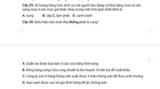 Câu 29: Số lượng hàng hoá, dịch vụ mà người tiêu dùng có khả nǎng mua và sẵn
sàng mua ở các mức giá khác nhau trong một thời gian nhất định là
A. cung
B. cầu C. lạm phát D. cạnh tranh
Câu 30: Biểu hiện nào dưới đây không phải là cung?
A. Quần áo được bày bán ở các cửa hàng thời trang
B. Đồng bằng sông Cửu Long chuẩn bị thu hoạch 10 tấn lúa để xuất khẩu
C. Công ty sơn H hàng tháng sản xuất được 3 triệu thùng sơn để đưa ra thị trường
D. Rau sạch được các hộ gia đình trồng để ǎn, không bán