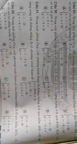 Câu 29. Trong mặt phẳng Oxy,viết phương trình tham số của đường thẳng d đi qua điểm A(1;-4)
có một véc-tơ chỉ phương là
A  ) x=1-4t y=4+9t 
overrightarrow (u)=(-4;9)
B  ) x=1-4t y=-4-9t 
 ) x=1-4t y=-4+9t 
D  ) x=1+9t y=-4-4t 
Câu 30. Trong mặt phẳng Oxy, viết phương trình tham số của đường thẳng d đi qua điểm A(3;-5)
có hệ số góc k=-3
(A)  ) x=3+t y=-5+3t 
(B)  ) x=3+t y=-5-3t 
(C)  ) x=3+3t y=-5+t 
D  ) x=3-3t y=-5+t 
Câu 31. Trong mặt phẳng Oxy.viết phương trình tham số đường thẳng d đi qua điểm A(0;-4) và
song song với đường thẳng A có phương trình tham số  ) x=2018+2t y=10-t. 
A  ) x=-2t y=-4+t 
B  ) x=-4+2t y=-t 
C  ) x=-2t y=4+t 
D  ) x=-4-t y=2t 
Câu 32. Trong mặt phẳng Oxy viết phương trình tham số của đường thẳng A đi qua điểm M(5;-2)
và có véc-tơ pháp tuyến overrightarrow (n)=(4;-3)
A { x=8+3t
(B)  ) x=5-3t y=-2+4t 
C  ) x=5+4t y=-2-3t 
D  ) x=2+4t y=5-3t