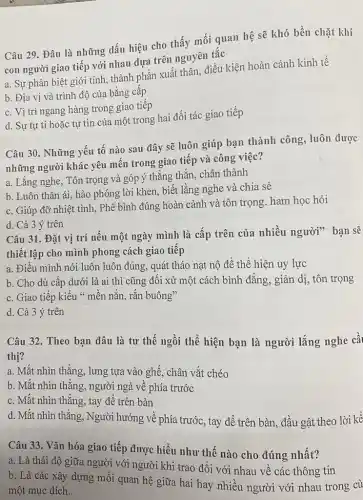 Câu 29. Đâu là những dấu hiệu cho thấy mối quan hệ sẽ khó bền chặt khi
con người giao tiếp với nhau dựa trên nguyên tắc
a. Sự phân biệt giới tính, thành phần xuất thân, điều kiện hoàn cảnh kinh tế
b. Địa vị và trình độ của bằng cấp
c. Vị trí ngang hàng trong giao tiếp
d. Sự tự ti hoặc tự tin của một trong hai đối tác giao tiếp
Câu 30. Những yếu tố nào sau đây sẽ luôn giúp bạn thành công, luôn được
những người khác yêu mến trong giao tiếp và công việc?
a. Lắng nghe, Tôn trọng và góp ý thẳng thắn, chân thành
b. Luôn thân ái.hào phóng lời khen biết lằng nghe và chia sẻ
c. Giúp đỡ nhiệt tình, Phê bình đúng hoàn cảnh và tôn trọng. ham học hỏi
d. Cả 3 ý trên
Câu 31. Đặt vị trí nếu một ngày mình là cấp trên của nhiều người"bạn sẽ
thiết lập cho mình phong cách giao tiếp
a. Điều mình nói luôn luôn đúng, quát tháo nạt nộ để thể hiện uy lực
b. Cho dù cấp dưới là ai thì cũng đối xử một cách bình đẳng, giản dị, tôn trọng
c. Giao tiếp kiểu " mền nắn, rắn buông"
d. Cả 3 ý trên
Câu 32. Theo bạn đâu là tư thế ngồi thể hiện bạn là người lắng nghe câ
thị?
a. Mắt nhìn thẳng , lưng tựa vào ghế , chân vắt chéo
b. Mắt nhìn thẳng , người ngả về phía trước
c. Mắt nhìn thẳng , tay để trên bàn
d. Mắt nhìn thẳng, Người hướng về phía trước , tay để trên bàn , đầu gật theo lời kê
Câu 33. Vǎn hóa giao tiếp được hiểu như thế nào cho đúng nhất?
a. Là thái độ giữa người với người khi trao đổi với nhau về các thông tin
b. Là các xây dựng mối quan hệ giữa hai hay nhiều người với nhau trong cù
một mục đích.