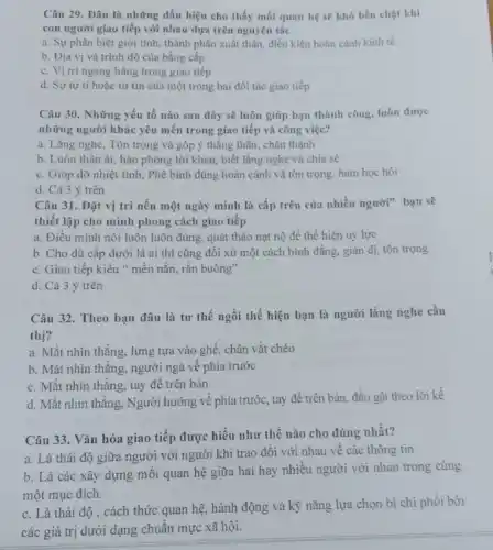 Câu 29. Đâu là những dấu hiệu cho thấy mối quan hệ sẽ khó bền chặt khí
con người giao tiếp với nhau dựa trên nguyên tắc
a. Sự phân biệt giới tính, thành phần xuất thân, điều kiện hoàn cảnh kinh tế
b. Địa vị và trình độ của bằng cấp
c. Vị tri ngang hàng trong giao tiếp
d. Sự tự ti hoặc tự tin của một trong hai đối tác giao tiếp
Câu 30. Những yếu tố nào sau đây sẽ luôn giúp bạn thành công, luôn được
những người khác yêu mến trong giao tiếp và công việc?
a. Lắng nghe, Tôn trọng và góp ý thẳng thắn, chân thành
b. Luôn thân ái.hào phóng lời khen,biết lǎng nghe và chia sẻ
c. Giúp đỡ nhiệt tình, Phê bình đúng hoàn cảnh và tôn trọng. ham học hỏi
d. Cả 3 ý trên
Câu 31. Đặt vị trí nếu một ngày mình là cấp trên của nhiều người" bạn sẽ
thiết lập cho mình phong cách giao tiếp
a. Điều mình nói luôn luôn đúng, quát tháo nạt nộ để thể hiện uy lực
b. Cho dù cấp dưới là ai thì cũng đôi xử một cách bình đẳng, giản dị, tôn trọng
c. Giao tiếp kiểu " mền nắn, rắn buông"
d. Cả 3 ý trên
Câu 32. Theo bạn đâu là tư thế ngồi thể hiện bạn là người lắng nghe cầu
thị?
a. Mắt nhìn thằng.lưng tựa vào ghế chân vắt chéo
b. Mặt nhìn thǎng.người ngà về phía trước
c. Mắt nhìn thǎng.tay để trên bàn
d. Mặt nhìn thǎng , Người hướng về phía trước, tay để trên bàn, đầu gật theo lời kể
Câu 33. Vǎn hóa giao tiếp được hiểu như thế nào cho đúng nhất?
a. Là thái độ giữa người với người khi trao đôi với nhau về các thông tin
b. Là các xây dựng mối quan hệ giữa hai hay nhiêu người với nhau trong cùng
một mục đích.
c. Là thái độ , cách thức quan hệ hành động và kỹ nǎng lựa chọn bị chi phối bởi
các giá trị dưới dạng chuẩn mực xã hội.