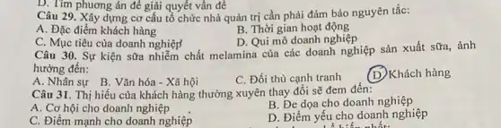 Câu 29. Xây dựng cơ cấu tổ chức nhà quản trị cần phải đảm bảo nguyên tắc:
A. Đặc điểm khách hàng
B. Thời gian hoạt động
D. Qui mô doanh nghiệp
D. Tìm phương án để giải quyết vấn để
C. Mục tiêu của doanh nghiệp
Câu 30. Sự kiện sữa nhiễm chất melamina của các doanh nghiệp sản xuất sữa, ảnh
hưởng đến:
A. Nhân sự B . Vǎn hóa - Xã hội
C. Đối thủ cạnh tranh
(D)Khách hàng
Câu 31. Thị hiếu của khách hàng thường xuyên thay đổi sẽ đem đến:
A. Cơ hội cho doanh nghiệp
B. Đe dọa cho doanh nghiệp
C. Điểm mạnh cho doanh nghiệp
D. Điểm yếu cho doanh nghiệp