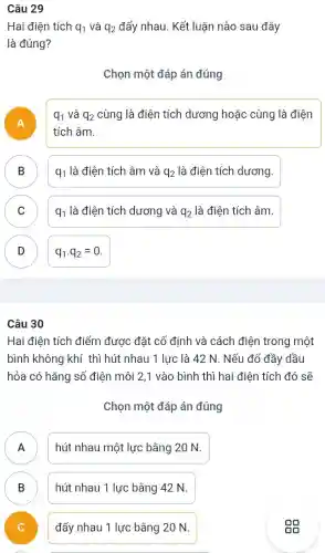 Câu 29
Hai điện tích q_(1) và q_(2) đẩy nhau. Kết luận nào sau đây
là đúng?
Chọn một đáp án đúng
A
q_(1) và q_(2) cùng là điện tích dương hoặc cùng là điện
tích âm.
B q_(1)lgrave (a)dihat (e)n tacute (hat (e))ch âm và q_(2) là điện tích dương.
D
C q_(1) là điện tích dương và q_(2) là điện tích âm.
D q_(1)cdot q_(2)=0 D
Câu 30
Hai điện tích điểm được đặt cố định và cách điện trong một
bình không khí thì hút nhau 1 lực : là 42 N. Nếu đổ đầy dầu
hỏa có hằng số điện môi 2,1 vào bình thì hai điện tích đó sẽ
Chọn một đáp án đúng
A .
hút nhau một lực bằng 20 N.
B D
hút nhau 1 lực bằng 42 N.
v
đẩy nhau 1 lực bằng 20 N.