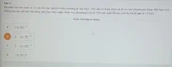 Câu 2
Bài kiếm tra môn toán có 12 cáu hỏi trắc nghiệm nhiều phương án lựa chọn ; mỗi câu có 4 lựa chọn và chí có một phương án đúng. Một học sinh
khóng học bài nên làm bài bằng cách lựa chọn ngẫu nhiên một phương án trả lời. Tính xác suất đế học sinh đó trá lời sai cá 12 câu?
Chọn một đáp án đúng
A A
(0,25)^12
B B
1-(0,75)^12
C c
1-(0,25)^12
D D
(0,75)^12