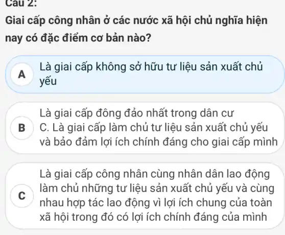 Câu 2:
Giai cấp công nhân ở các nước xã hội chủ nghĩa hiện
nay có đặc điểm cơ bản nào?
A
Là giai cấp không sở hữu tư liệu sản xuất chủ
yếu
Là giai cấp đông đảo nhất trong dân cư
B
và bảo đảm lợi ích chính đáng cho giai cấp mình
C. Là giai cấp làm chủ tư liệu sản xuất chủ yếu
D
Là giai cấp công nhân cùng nhân dân lao động
C
làm chủ những tư liệu sản xuất chủ yếu và cùng
nhau hợp tác lao động vì lợi ích chung của toàn
xã hội trong đó có lợi ích chính đáng của mình