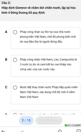 Câu 2:
Hiệp định Giơnevo về châm dứt chiên tranh, lập lại hòa
bình ở Đông Dương đã quy định:
A
Pháp công nhận sự tồn tại của nhà nước
phong kiến Việt Nam , chế độ phong kiến mới
do vua Bảo Đại là người đứng đầu
B
Pháp công nhận Việt Nam, Lào, Campuchia là
3 nước tư do và cam kết ko can thiệp vào
công việc của các : nước này
C
Nước Mỹ thay chân nước Pháp tiếp quản miền
Nam Việt Nam, xây dựng chế độ mới ở niềm
Nam Việt Nam