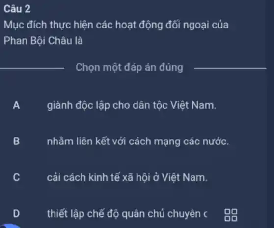 Câu 2
Mục đích thực hiện các hoạt động đối ngoại của
Phan Bội Châu là
__
Chọn một đáp án đúng
__
giành độc lập cho dân tộc Việt Nam.
B nhằm liên kết với cách mạng các nước.
C
cải cách kinh tế xã hội ở Việt Nam.
D
thiết lập chế độ quân chủ chuyên c 09