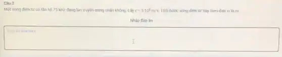 Câu 2
Một sóng điện từ có tần số 75 kHz đang lan truyền trong chân không. Lấy c=3.10^8m/s Tính bước sóng điện từ này theo đơn vị là m.
Nhập đáp án
square 
disappointed