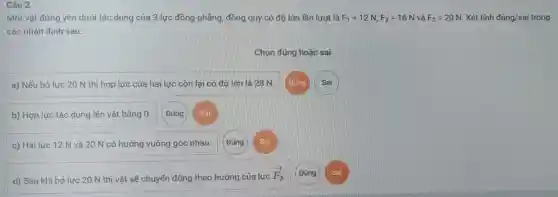 Câu 2
Một vật đứng yên dưới tác dụng của 3 lực đồng phẳng đồng quy có độ lớn lần lượt là F_(1)=12N,F_(2)=16N và F_(3)=20N Xét tính dacute (u)ng/sai g/sai trong
các nhân định sau:
Chọn đúng hoặc sai
a) Nếu bỏ lực 20 N thì hợp lực của hai lực còn lại có độ lớn là 28 N.
b) Hợp lực tác dụng lên vật bằng 0. (Đúng Sai
c) Hai lực 12 N và 20 N có hướng vuông góc nhau.
d) Sau khi bỏ lực 20 N thì vật sẽ chuyển động theo hướng của lực
overrightarrow (F_(2)) (Đúng Sai
Sai