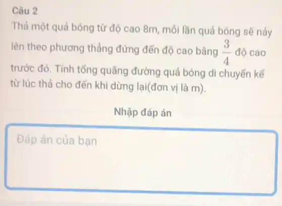 Câu 2
Thả một quả bóng từ độ cao 8m mỗi lần quả bóng sẽ náy
lên theo phương thẳng đứng đến độ cao bằng (3)/(4) độ cao
trước đó. Tính tổng quãng đường quả bóng di chuyển kể
từ lúc thả cho đến khi dừng lại(đơn vị là m).
Nhập đáp án
square