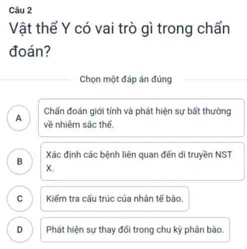 Câu 2
Vật thể Y có vai trò gì trong chẩn
đoán?
Chọn một đáp án đúng
A
về nhiễm sắc thể.
Chẩn đoán giới tính và phát hiện sự bất thường
B
x
Xác định các bệnh liên quan đến di truyền NST
B
C Kiểm tra cấu trúc của nhân tế bào.
.
D Phát hiện sự thay đổi trong chu kỳ phân bào.
.