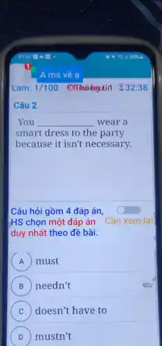 Câu 2
You __ wear a
smart dress to the party
because it isn't necessary.
Câu hỏi gồm 4 đáp án,
HS chọn một đáp án Cần xem lai
duy nhất theo đề bài.
A must
B needn't
C doesn't have to
D mustn't