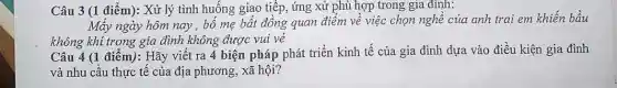 Câu 3 (1 điểm): Xử lý tình huống giao tiếp, ứng xử phù hợp trong gia đinh:
Mấy ngày hôm nay , bố mẹ bất đồng quan điểm về việc chọn nghề của anh trai em khiến bầu
không khí trong gia đình không được vui vẻ
Câu 4 (1 điểm):Hãy viết ra 4 biện pháp phát triển kinh tế của gia đình dựa vào điều kiện gia đình
và nhu cầu thực tế của địa phương,xã hội?