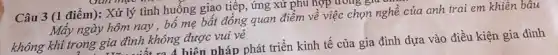 Câu 3 (1 điểm):Xử lý tình huống giao tiếp, ứng xư phu họp
Mây ngày hôm nay , bố mẹ bất đồng quan điểm về việc chọn nghề của anh trai em khiên bâu
không khí trong gia đình không được vui vẻ
xa A hiện nháp phát triển kinh tế của gia is kiện gia đình