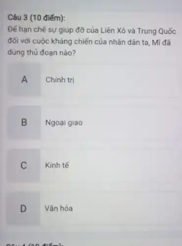 Câu 3 (10 điểm):
Để hạn chế sự giúp đỡ của Liên Xô và Trung Quốc
đối với cuộc kháng chiến của nhân dân ta, Mĩ đã
dùng thủ đoạn nào?
A Chính trị
B Ngoại giao
C Kinh tế
D Vǎn hóa
Câu 140 điểm)