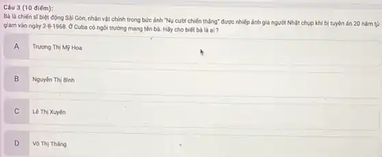 Câu 3 (10 điếm):
Bà là chiến sĩ biệt động Sài Gòn nhân vật chính trong bức ảnh "Nụ cười chiến thẳng" được nhiếp ảnh gia người Nhật chụp khi bị tuyên án 20 nǎm tù
giam vào ngày 2-8-1968 Ở Cuba có ngôi trường mang tên bà. Hãy cho biết bà là ai?
A
Trương Thị Mỹ Hoa
B
B Nguyên Thị Bình
C
Lê Thị Xuyến
D
Võ Thị Tháng