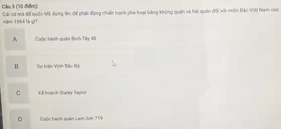 Câu 3 (10 điếm):
Cái cở mà đế quốc Mỹ dựng lên để phát động chiến tranh phá hoại bằng không quân và hải quân đối với miền Bắc Việt Nam vào
nǎm 1964 là gì?
A
Cuộc hành quân Bình Tây 48
B
Sự kiện Vịnh Bắc Bộ
C
Kế hoạch Staley-Taylor
D
Cuộc hành quân Lam Son 719