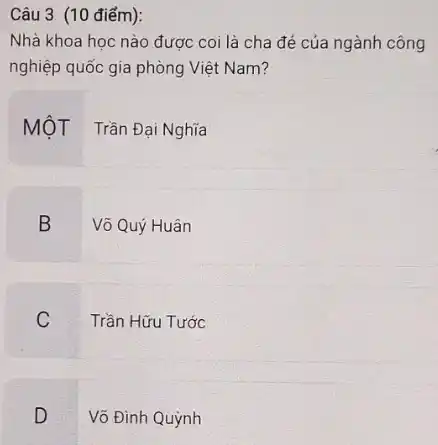 Câu 3 (10 điểm):
Nhà khoa học nào được coi là cha đẻ của ngành công
nghiệp quốc gia phòng Việt Nam?
MộT Trần Đại Nghĩa
B
Võ Quý Huân
C
Trần Hữu Tước
D
Võ Đinh Quỳnh