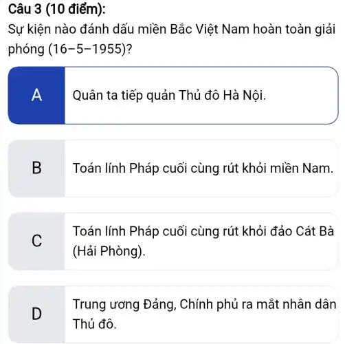 Câu 3 (10 điểm):
Sự kiện nào đánh dấu miền Bắc Việt Nam hoàn toàn giải
phóng (16-5-1955) ?
A
Quân ta tiếp quản Thủ đô Hà Nội.
B
Toán lính Pháp cuối cùng rút khỏi miền Nam.
C
Toán lính Pháp cuối cùng rút khỏi đảo Cát Bà
(Hải Phòng).
Trung ương Đảng, Chính phủ ra mắt nhân dân
D