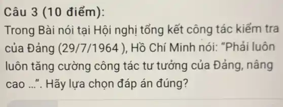 Câu 3 (10 điểm):
Trong Bài nói tại Hội nghị tổng kết công tác kiểm tra
của Đảng (29/7/1964 ), Hồ Chí Minh nói:"Phải luôn
luôn tǎng cường công tác tư tưởng của Đảng, nâng
cao ...". Hãy lựa chọn đáp án đúng?