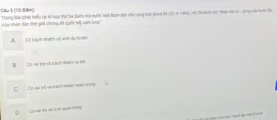 Câu 3 (10 điểm):
Trong Bài phát biếu tại kì họp thứ ba Quốc hội nước Việt Nam dân chủ cộng hoà (khoá III)
(22-4-1966)
Hồ Chí Minh nóc Nhân dân ta - đứng trên tuyến đầu của nhân dân thế giới chống đế quốc Mỹ xám lược'
A
Có trách nhiệm và vinh dự to lớn
B
Có vai trò và trách nhiém to lớn
C
Có vai trò và trách nhiệm quan trọng
D
Có vai trò và vị trí quan trọng